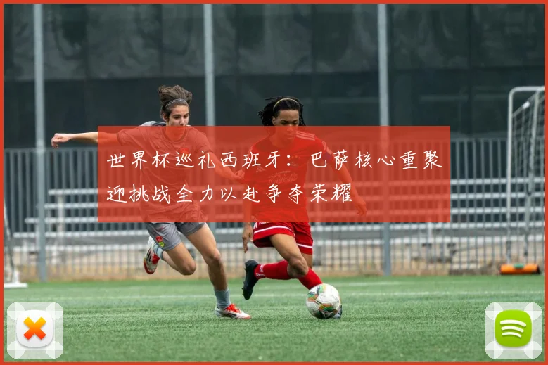 世界杯巡礼西班牙：巴萨核心重聚迎挑战全力以赴争夺荣耀