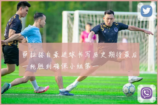 萨拉赫自豪进球书写历史期待最后一轮胜利确保小组第一