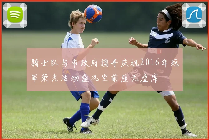 骑士队与市政府携手庆祝2016年冠军荣光活动盛况空前座无虚席