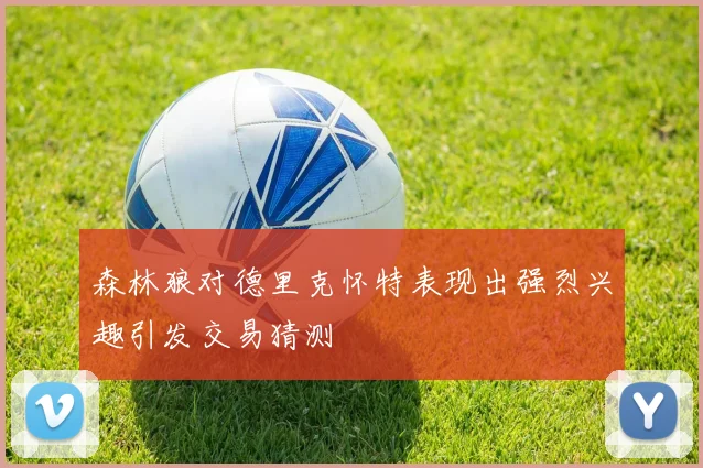 森林狼对德里克怀特表现出强烈兴趣引发交易猜测