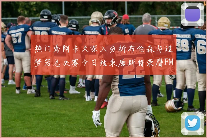 热门秀阿卡夫深入分析布伦森与追梦若总决赛今日结束唐斯将荣膺FMVP