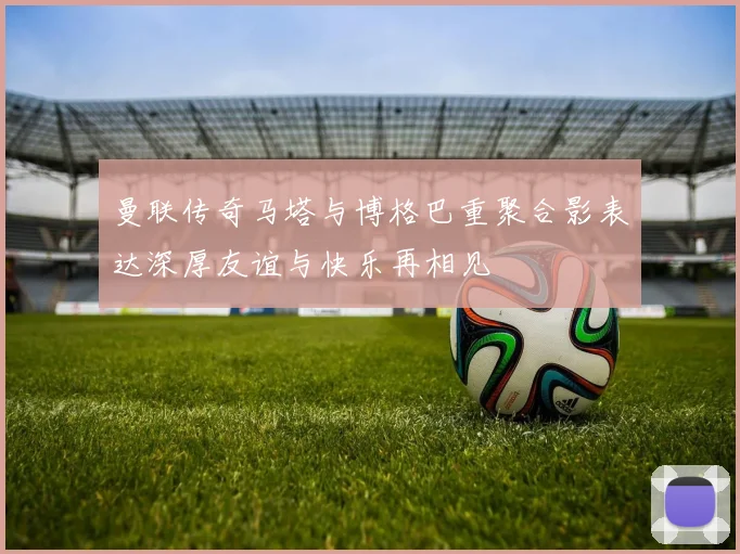 曼联传奇马塔与博格巴重聚合影表达深厚友谊与快乐再相见
