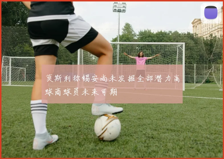 莫斯利称锡安尚未发掘全部潜力高球商球员未来可期