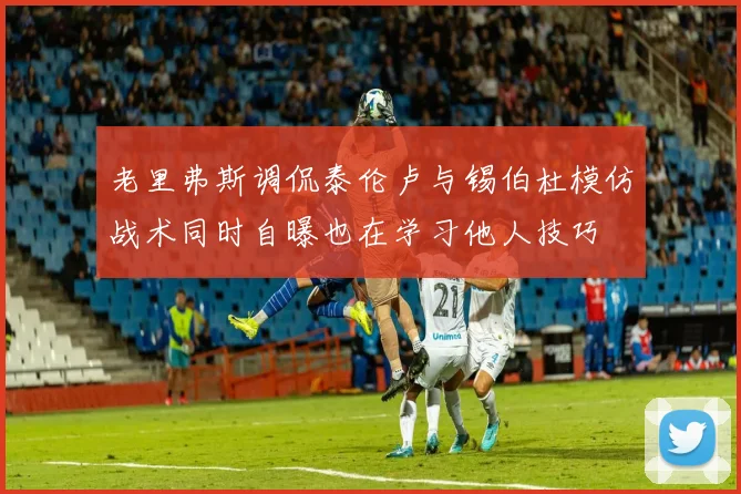 老里弗斯调侃泰伦卢与锡伯杜模仿战术同时自曝也在学习他人技巧