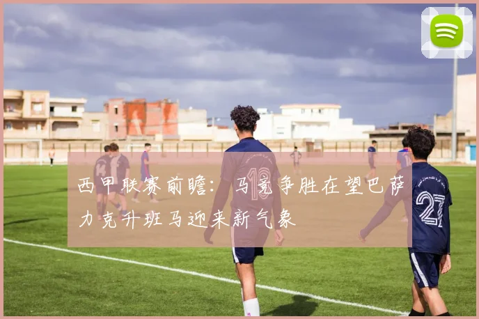 西甲联赛前瞻：马竞争胜在望巴萨力克升班马迎来新气象