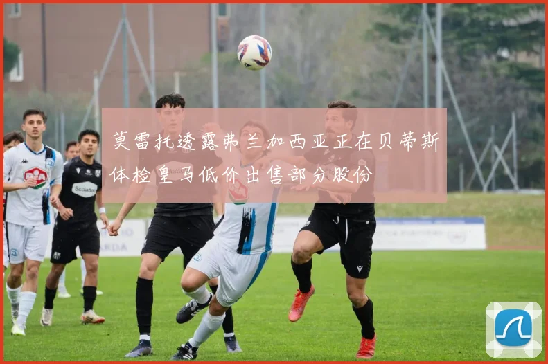 莫雷托透露弗兰加西亚正在贝蒂斯体检皇马低价出售部分股份