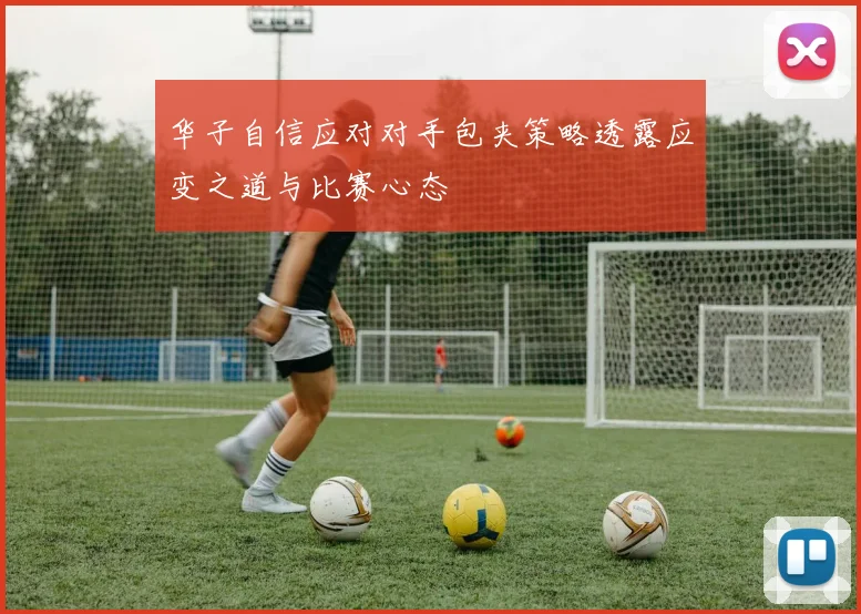 华子自信应对对手包夹策略透露应变之道与比赛心态