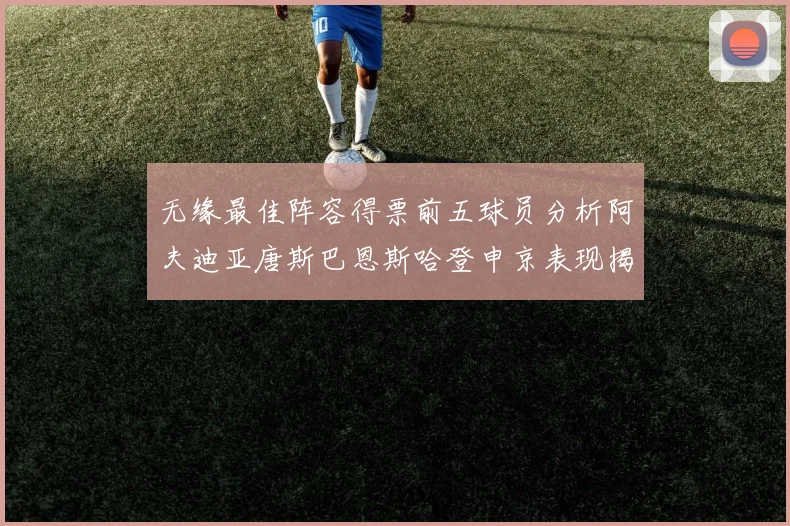 无缘最佳阵容得票前五球员分析阿夫迪亚唐斯巴恩斯哈登申京表现揭秘