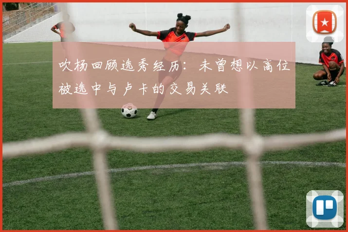 吹杨回顾选秀经历：未曾想以高位被选中与卢卡的交易关联