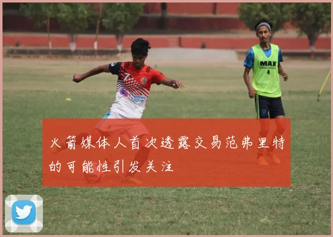 火箭媒体人首次透露交易范弗里特的可能性引发关注