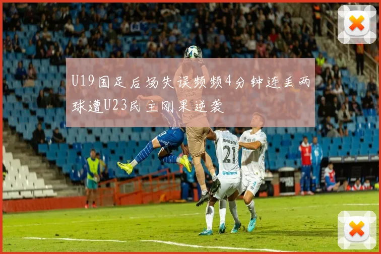 U19国足后场失误频频4分钟连丢两球遭U23民主刚果逆袭