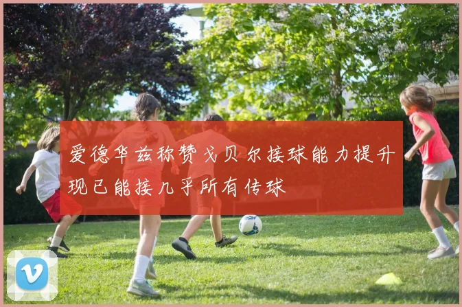 爱德华兹称赞戈贝尔接球能力提升现已能接几乎所有传球