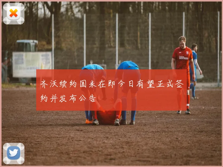 齐沃续约国米在即今日有望正式签约并发布公告