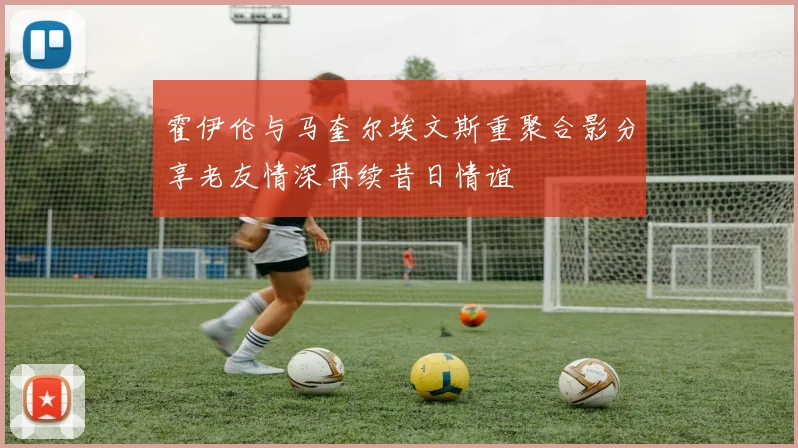 霍伊伦与马奎尔埃文斯重聚合影分享老友情深再续昔日情谊
