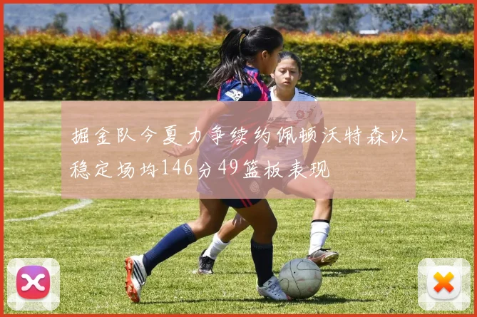 掘金队今夏力争续约佩顿沃特森以稳定场均146分49篮板表现