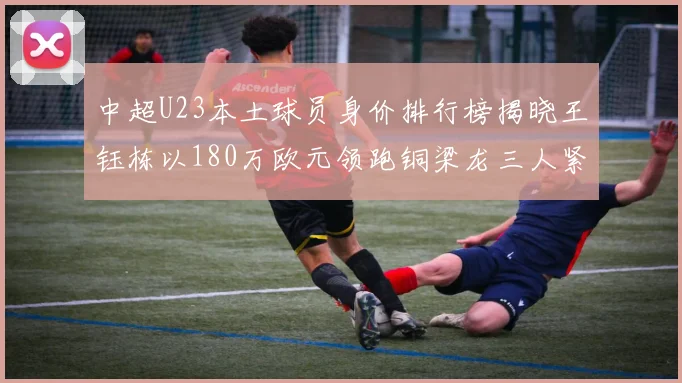 中超U23本土球员身价排行榜揭晓王钰栋以180万欧元领跑铜梁龙三人紧随其后