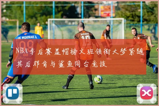 NBA季后赛盖帽榜文班领衔大梦紧随其后邓肯与鲨鱼同台竞技