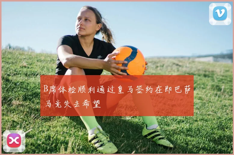 B席体检顺利通过皇马签约在即巴萨马竞失去希望