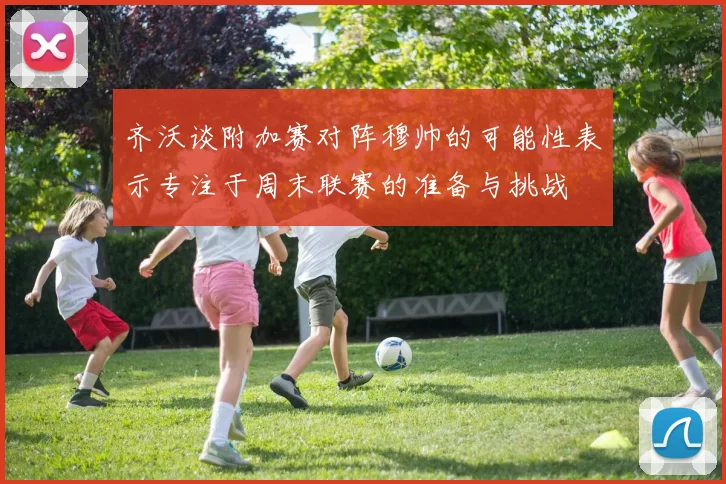 齐沃谈附加赛对阵穆帅的可能性表示专注于周末联赛的准备与挑战